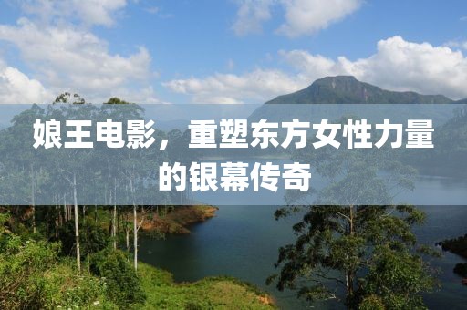 娘王电影，重塑东方女性力量的银幕传奇