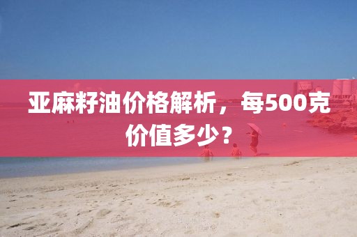 亚麻籽油价格解析，每500克价值多少？