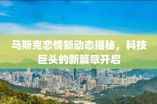 马斯克恋情新动态揭秘，科技巨头的新篇章开启