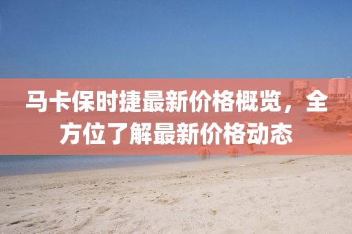 马卡保时捷最新价格概览，全方位了解最新价格动态
