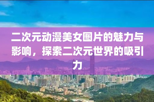 二次元动漫美女图片的魅力与影响，探索二次元世界的吸引力