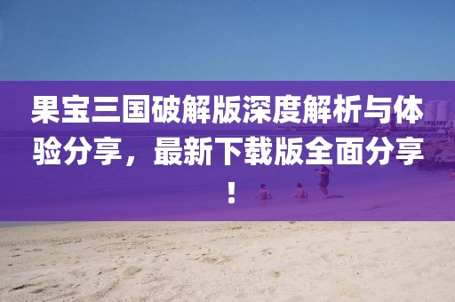 果宝三国破解版深度解析与体验分享，最新下载版全面分享！