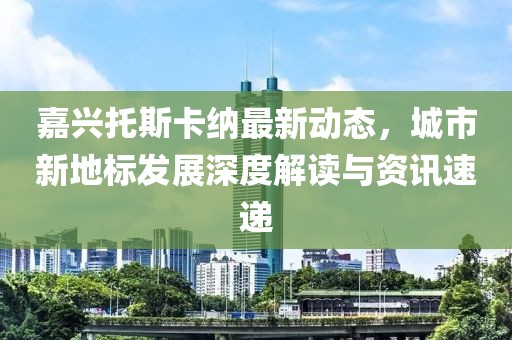 嘉兴托斯卡纳最新动态，城市新地标发展深度解读与资讯速递