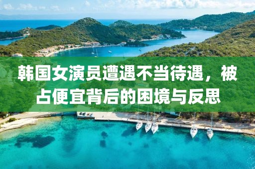 韩国女演员遭遇不当待遇，被占便宜背后的困境与反思
