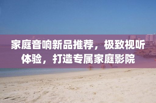 家庭音响新品推荐，极致视听体验，打造专属家庭影院