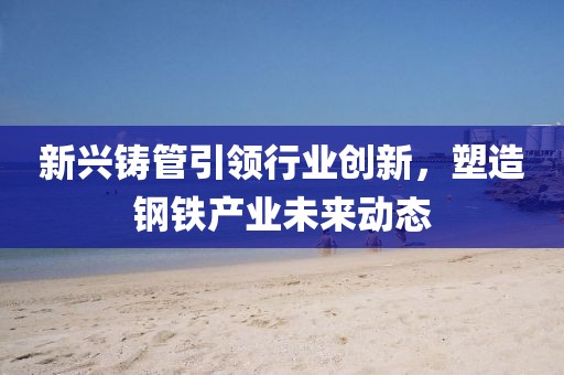 新兴铸管引领行业创新，塑造钢铁产业未来动态