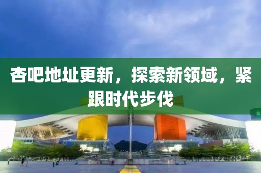 杏吧地址更新，探索新领域，紧跟时代步伐