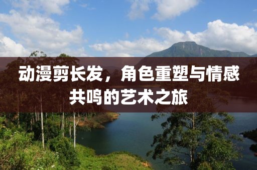 动漫剪长发，角色重塑与情感共鸣的艺术之旅