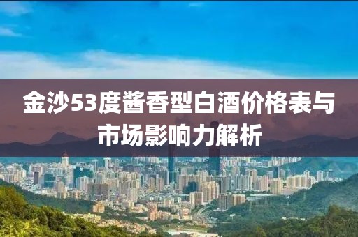 金沙53度酱香型白酒价格表与市场影响力解析