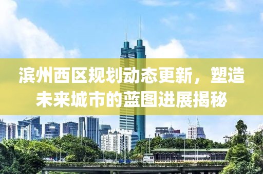 滨州西区规划动态更新，塑造未来城市的蓝图进展揭秘