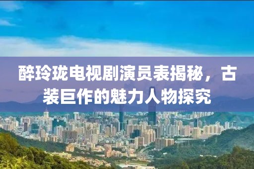 醉玲珑电视剧演员表揭秘，古装巨作的魅力人物探究
