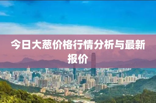 今日大葱价格行情分析与最新报价