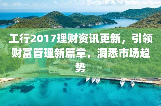工行2017理财资讯更新，引领财富管理新篇章，洞悉市场趋势
