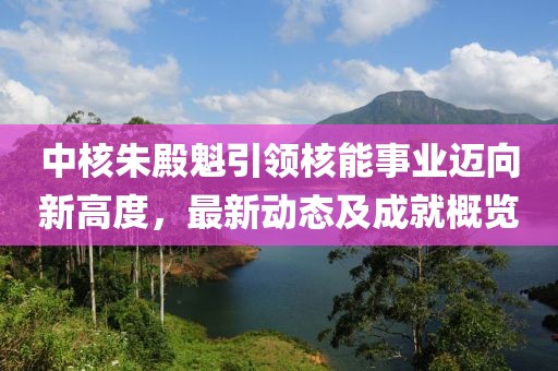 中核朱殿魁引领核能事业迈向新高度，最新动态及成就概览