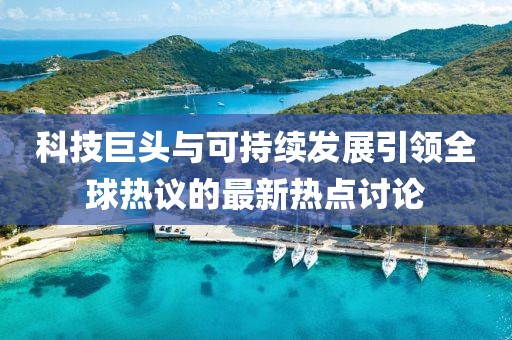 科技巨头与可持续发展引领全球热议的最新热点讨论