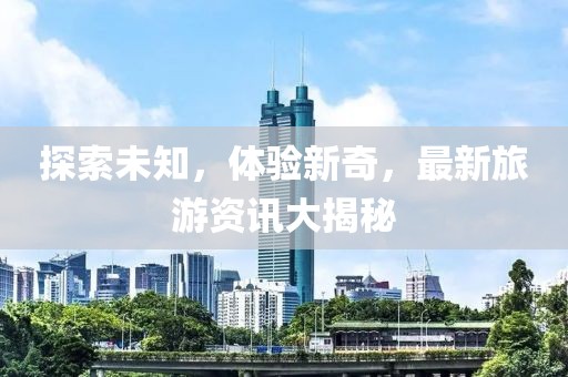 探索未知，体验新奇，最新旅游资讯大揭秘