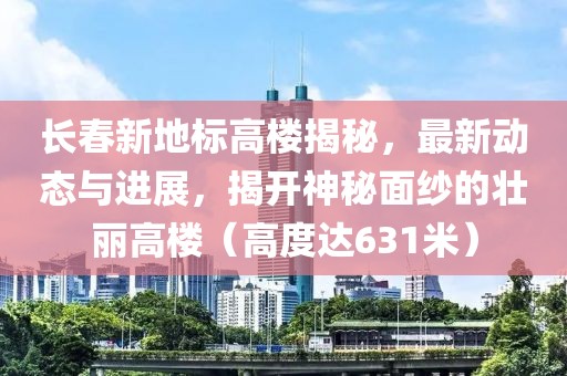 长春新地标高楼揭秘，最新动态与进展，揭开神秘面纱的壮丽高楼（高度达631米）