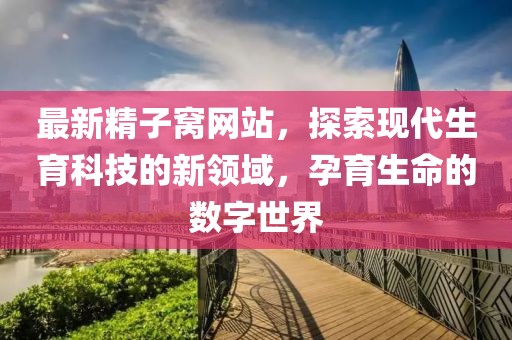 最新精子窝网站，探索现代生育科技的新领域，孕育生命的数字世界