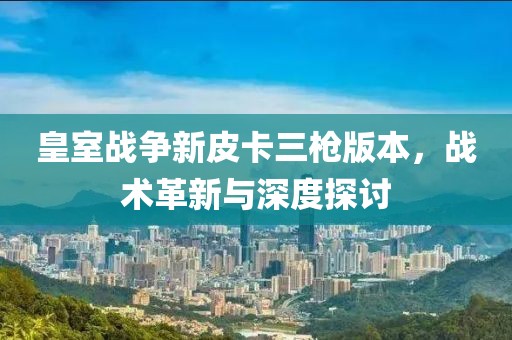 皇室战争新皮卡三枪版本，战术革新与深度探讨