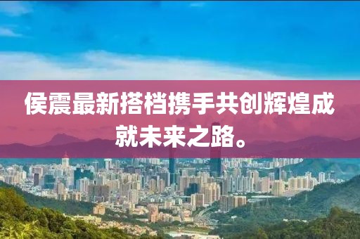 侯震最新搭档携手共创辉煌成就未来之路。