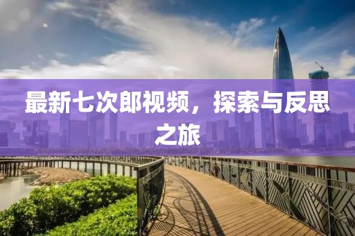 最新七次郎视频，探索与反思之旅