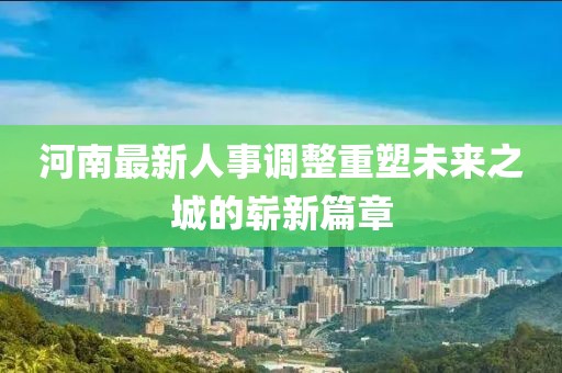 河南最新人事调整重塑未来之城的崭新篇章