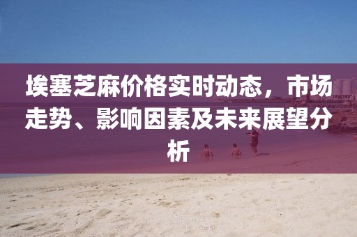 埃塞芝麻价格实时动态，市场走势、影响因素及未来展望分析
