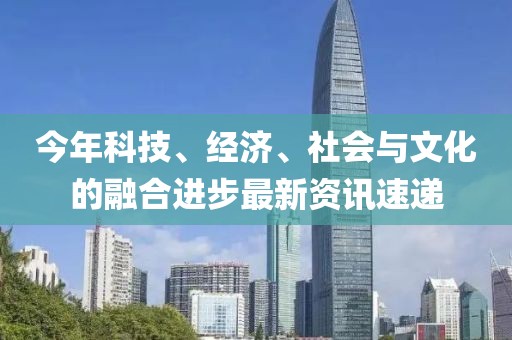 今年科技、经济、社会与文化的融合进步最新资讯速递