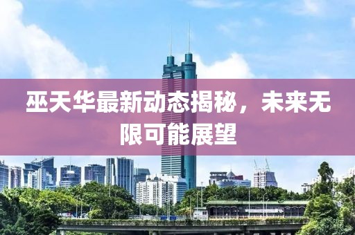 巫天华最新动态揭秘，未来无限可能展望