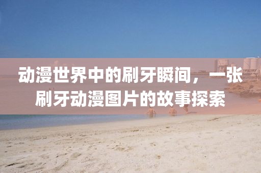 动漫世界中的刷牙瞬间，一张刷牙动漫图片的故事探索