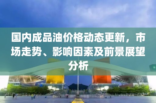 国内成品油价格动态更新，市场走势、影响因素及前景展望分析