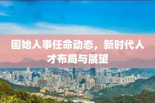 固始人事任命动态，新时代人才布局与展望