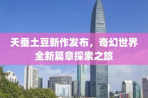 天蚕土豆新作发布，奇幻世界全新篇章探索之旅
