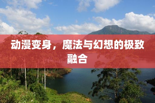动漫变身，魔法与幻想的极致融合
