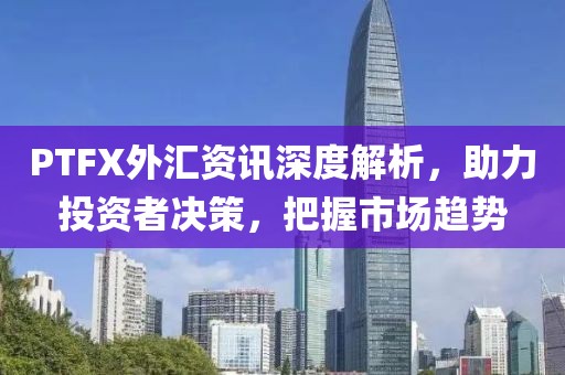 PTFX外汇资讯深度解析，助力投资者决策，把握市场趋势