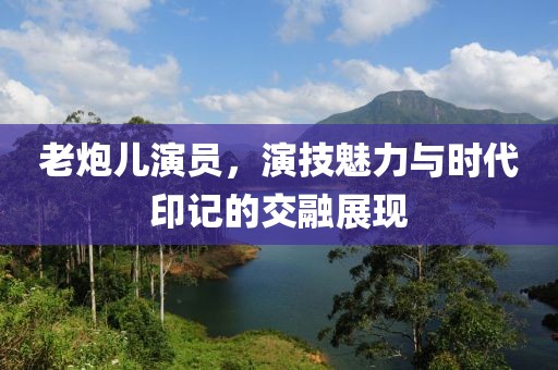 老炮儿演员，演技魅力与时代印记的交融展现