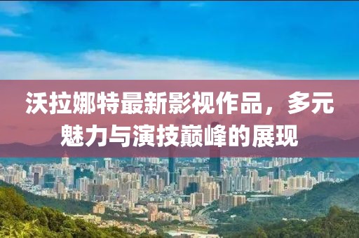沃拉娜特最新影视作品，多元魅力与演技巅峰的展现