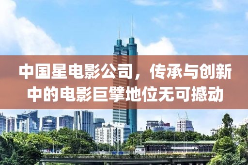 中国星电影公司，传承与创新中的电影巨擘地位无可撼动