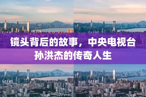 镜头背后的故事，中央电视台孙洪杰的传奇人生
