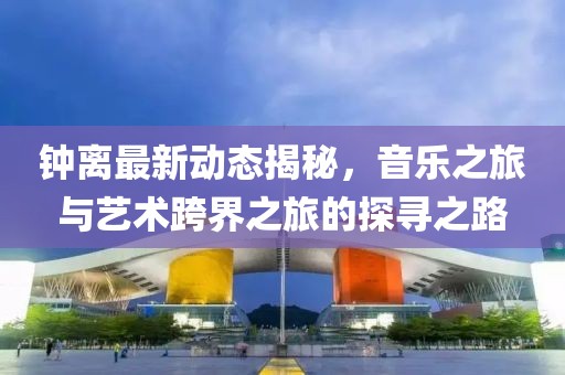 钟离最新动态揭秘，音乐之旅与艺术跨界之旅的探寻之路