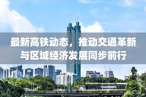 最新高铁动态，推动交通革新与区域经济发展同步前行