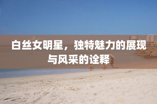 白丝女明星，独特魅力的展现与风采的诠释