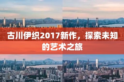 古川伊织2017新作，探索未知的艺术之旅