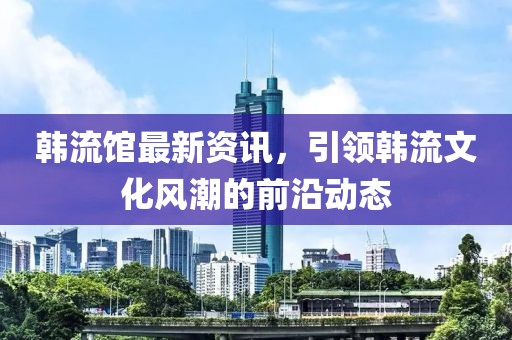 韩流馆最新资讯，引领韩流文化风潮的前沿动态