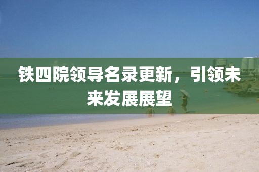 铁四院领导名录更新，引领未来发展展望