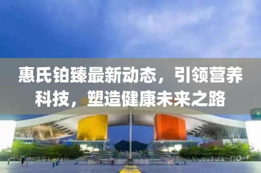惠氏铂臻最新动态，引领营养科技，塑造健康未来之路