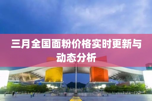 三月全国面粉价格实时更新与动态分析