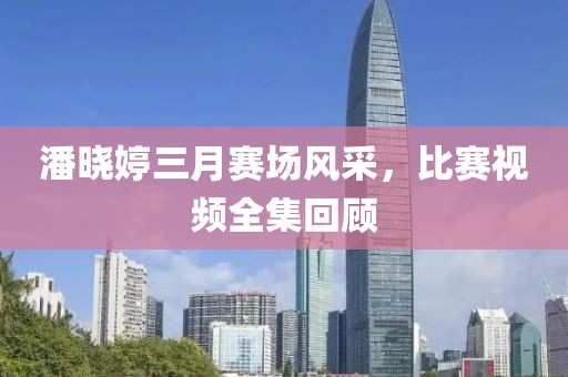潘晓婷三月赛场风采，比赛视频全集回顾