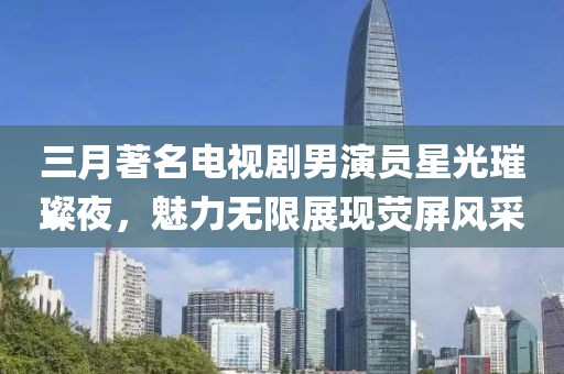 三月著名电视剧男演员星光璀璨夜，魅力无限展现荧屏风采