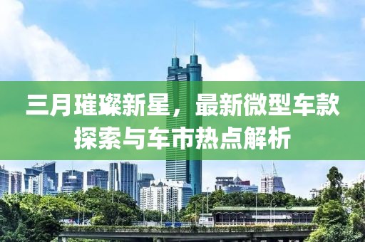三月璀璨新星，最新微型车款探索与车市热点解析